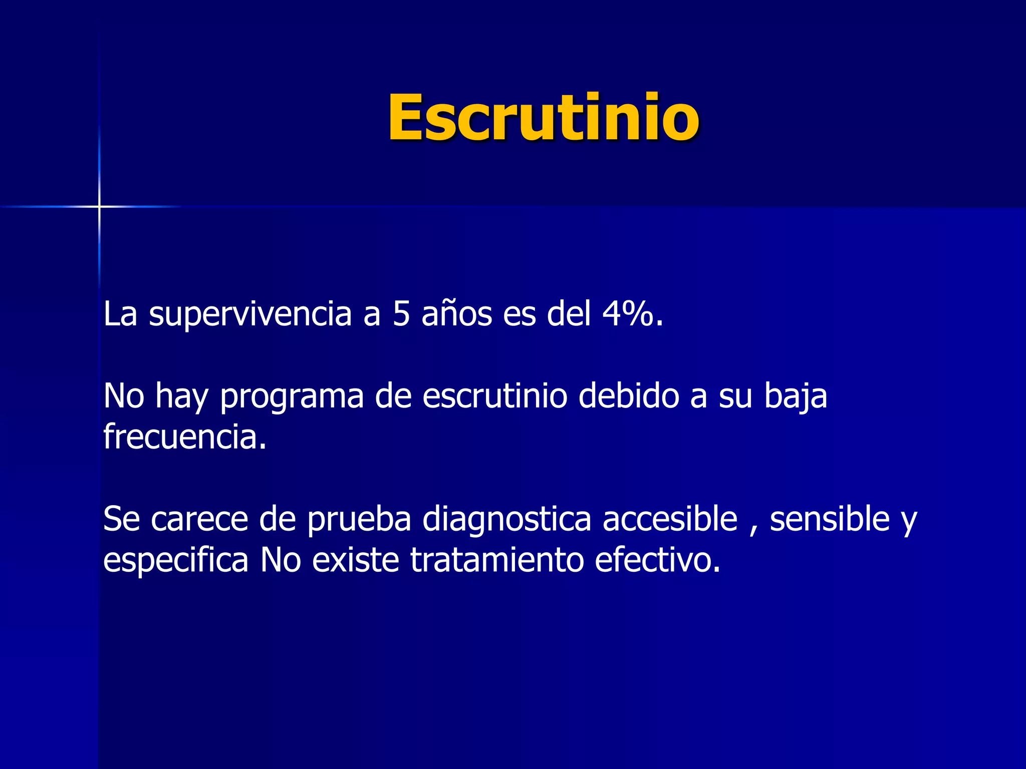 Escrutinio
La supervivencia a 5 años es del 4%.

No hay programa de escrutinio debido a su baja
frecuencia.
Se carece de prueba diagnostica accesible , sensible y
especifica No existe tratamiento efectivo.

 