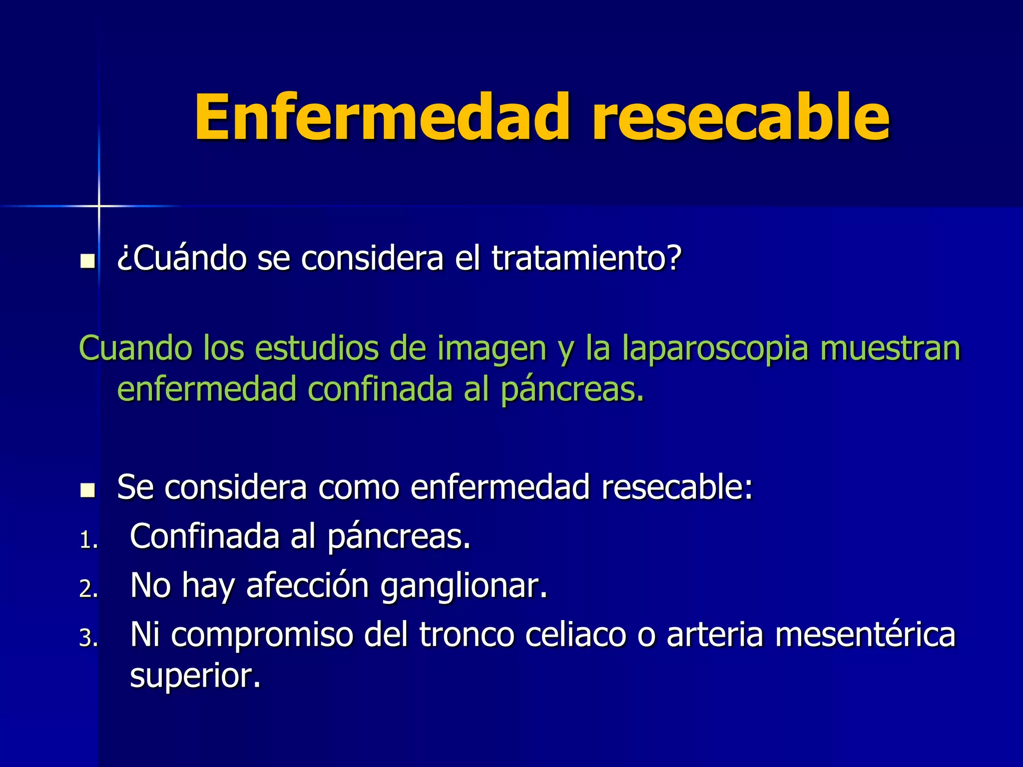 Enfermedad resecable


¿Cuándo se considera el tratamiento?

Cuando los estudios de imagen y la laparoscopia muestran
enfermedad confinada al páncreas.

1.
2.
3.

Se considera como enfermedad resecable:
Confinada al páncreas.
No hay afección ganglionar.
Ni compromiso del tronco celiaco o arteria mesentérica
superior.

 