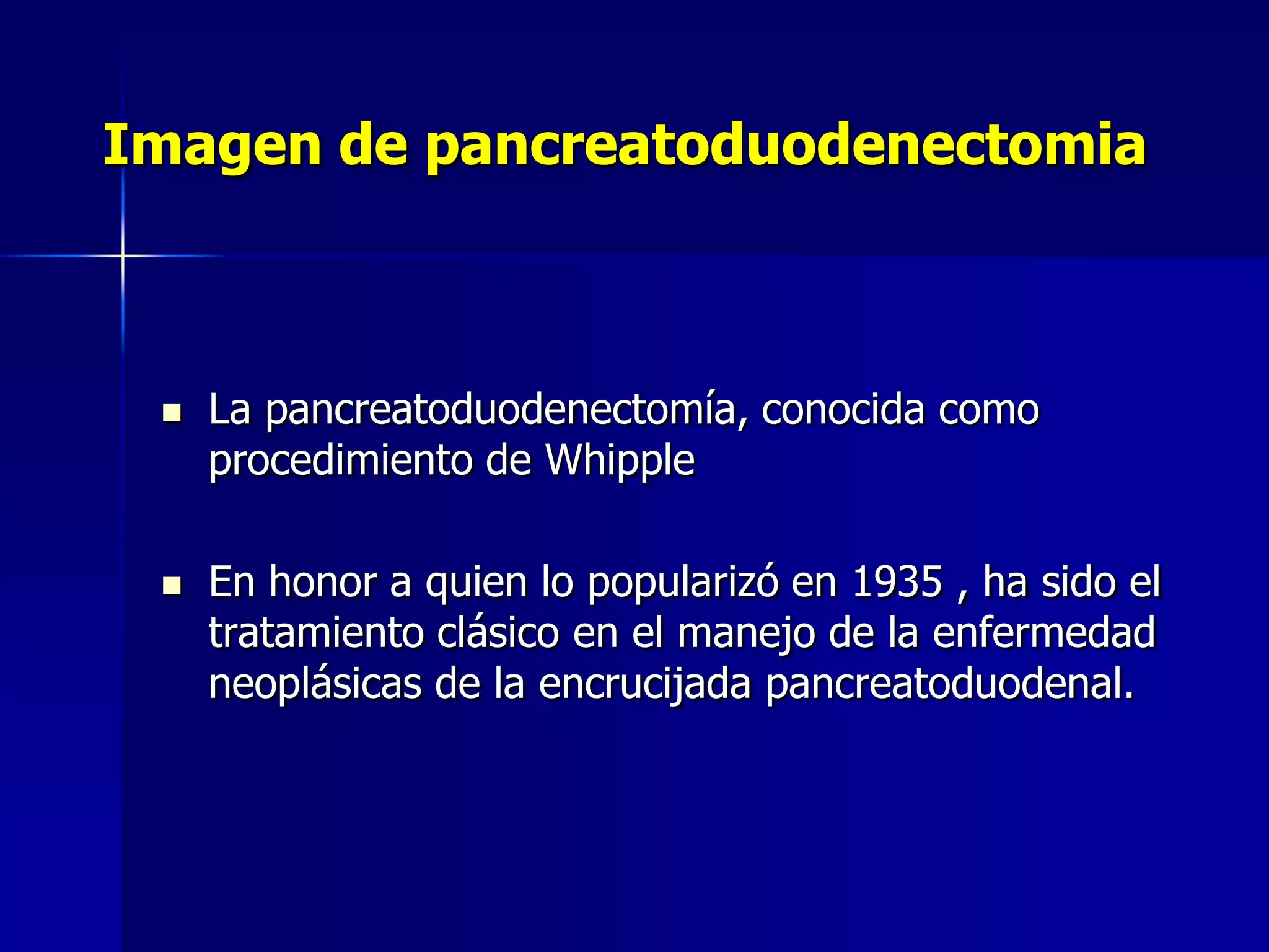 Imagen de pancreatoduodenectomia





La pancreatoduodenectomía, conocida como
procedimiento de Whipple
En honor a quien lo popularizó en 1935 , ha sido el
tratamiento clásico en el manejo de la enfermedad
neoplásicas de la encrucijada pancreatoduodenal.

 