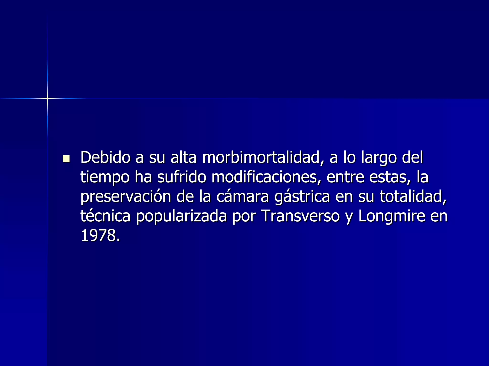 

Debido a su alta morbimortalidad, a lo largo del
tiempo ha sufrido modificaciones, entre estas, la
preservación de la cámara gástrica en su totalidad,
técnica popularizada por Transverso y Longmire en
1978.

 