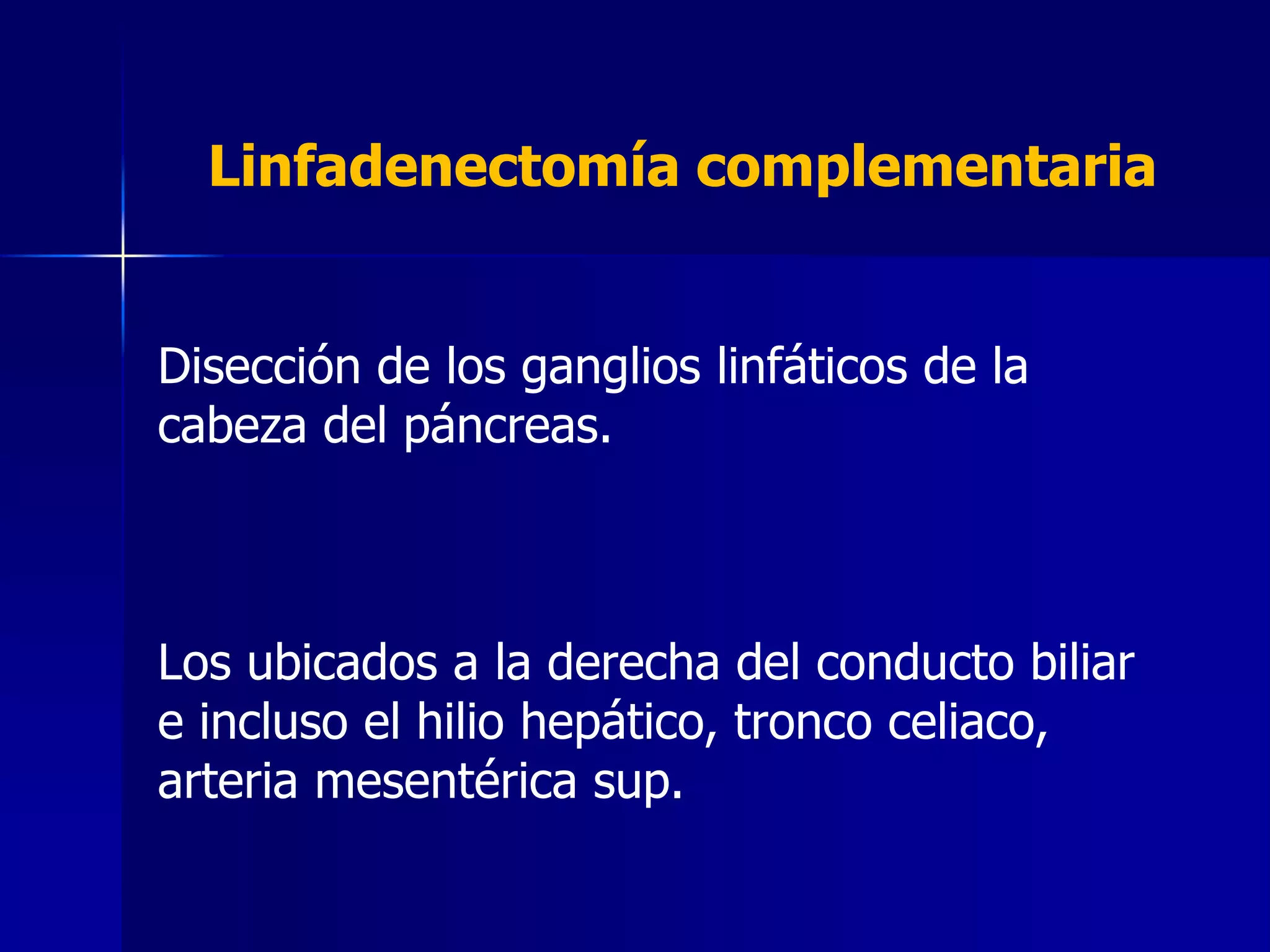 Linfadenectomía complementaria
Disección de los ganglios linfáticos de la
cabeza del páncreas.

Los ubicados a la derecha del conducto biliar
e incluso el hilio hepático, tronco celiaco,
arteria mesentérica sup.

 