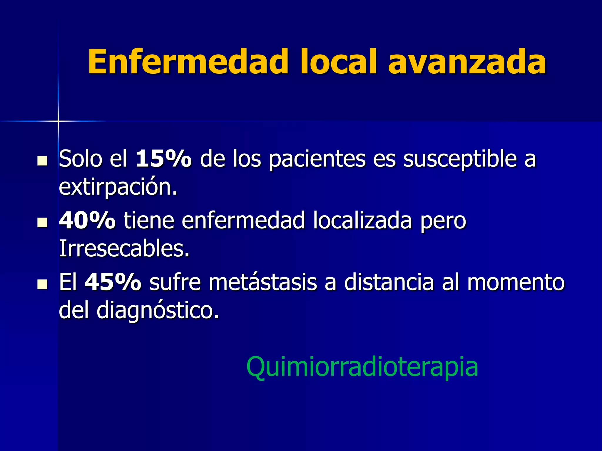 Enfermedad local avanzada






Solo el 15% de los pacientes es susceptible a
extirpación.
40% tiene enfermedad localizada pero
Irresecables.
El 45% sufre metástasis a distancia al momento
del diagnóstico.

Quimiorradioterapia

 
