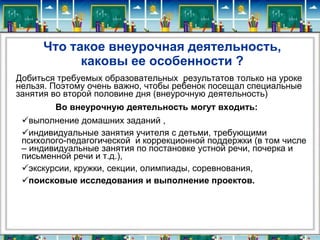 Что такое внеурочная деятельность,
каковы ее особенности ?
Добиться требуемых образовательных результатов только на уроке
нельзя. Поэтому очень важно, чтобы ребенок посещал специальные
занятия во второй половине дня (внеурочную деятельность)
Во внеурочную деятельность могут входить:
выполнение домашних заданий ,
индивидуальные занятия учителя с детьми, требующими
психолого-педагогической и коррекционной поддержки (в том числе
– индивидуальные занятия по постановке устной речи, почерка и
письменной речи и т.д.),
экскурсии, кружки, секции, олимпиады, соревнования,
поисковые исследования и выполнение проектов.

 