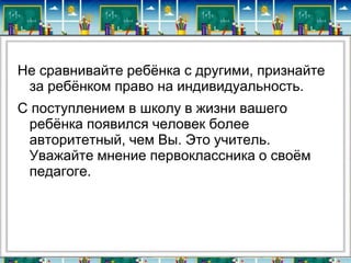 Не сравнивайте ребѐнка с другими, признайте
за ребѐнком право на индивидуальность.
С поступлением в школу в жизни вашего
ребѐнка появился человек более
авторитетный, чем Вы. Это учитель.
Уважайте мнение первоклассника о своѐм
педагоге.

 