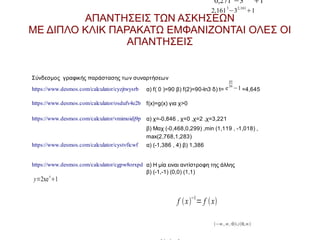 0,271 −3

1

2,161 3−32,1611

ΑΠΑΝΤΗΣΕΙΣ ΤΩΝ ΑΣΚΗΣΕΩΝ
ΜΕ ΔΙΠΛΟ ΚΛΙΚ ΠΑΡΑΚΑΤΩ ΕΜΦΑΝΙΖΟΝΤΑΙ ΟΛΕΣ ΟΙ
ΑΠΑΝΤΗΣΕΙΣ

Σύνδεσμος γραφικής παράστασης των συναρτήσεων
https://www.desmos.com/calculator/cyzjtwysrb

45
26

α) f( 0 )=90 β) f(2)=90-ln3 δ) t= e −1 =4,645

https://www.desmos.com/calculator/osdufv4e2b f(x)=g(x) για χ>0
https://www.desmos.com/calculator/vmimoidj9p α) χ=-0,846 , χ=0 ,χ=2 ,χ=3,221
β) Μαχ (-0,468,0,299) ,min (1,119 , -1,018) ,
max(2,768,1,283)
https://www.desmos.com/calculator/cystvficwf

α) (-1,386 , 4) β) 1,386

https://www.desmos.com/calculator/cgpw8orxpd α) Η μία ειναι αντίστροφη της άλλης
β) (-1,-1) (0,0) (1,1)
x

y=2xe 1

f  x−1= f  x
−∞ ,∞ , 0∪0,∞

 