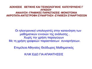 ΑΣΚΗΣΕΙΣ ΘΕΤΙΚΗΣ ΚΑΙ ΤΕΧΝΟΛΟΓΙΚΗΣ ΚΑΤΕΥΘΥΝΣΗΣ Γ
ΛΥΚΕΙΟΥ
ΑΝΑΛΥΣΗ -ΓΡΑΦΙΚΕΣ ΠΑΡΑΣΤΑΣΕΙΣ -ΜΟΝΟΤΟΝΙΑ
ΑΚΡΟΤΑΤΑ-ΑΝΤΙΣΤΡΟΦΗ ΣΥΝΑΡΤΗΣΗ -ΣΥΝΘΕΣΗ ΣΥΝΑΡΤΗΣΕΩΝ

Οι ηλεκτρονικοί υπολογιστές στην κατανόηση των
μαθηματικών εννοιών της ανάλυσης .
Χωρίς την χρήση παραγώγων
Με τη χρήση γραφικών παραστάσεων συναρτήσεων.
Επιμέλεια Αθηναίος Θεόδωρος Μαθηματικός
ΚΛΙΚ ΕΔΩ ΓΙΑ ΑΠΑΝΤΗΣΕΙΣ

 