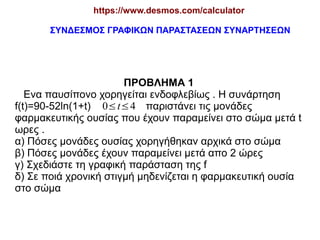 https://www.desmos.com/calculator
ΣΥΝΔΕΣΜΟΣ ΓΡΑΦΙΚΩΝ ΠΑΡΑΣΤΑΣΕΩΝ ΣΥΝΑΡΤΗΣΕΩΝ

ΠΡΟΒΛΗΜΑ 1
Ενα παυσίπονο χορηγείται ενδοφλεβίως . Η συνάρτηση
f(t)=90-52ln(1+t) 0≤t≤4 παριστάνει τις μονάδες
φαρμακευτικής ουσίας που έχουν παραμείνει στο σώμα μετά t
ωρες .
α) Πόσες μονάδες ουσίας χορηγήθηκαν αρχικά στο σώμα
β) Πόσες μονάδες έχουν παραμείνει μετά απο 2 ώρες
γ) Σχεδιάστε τη γραφική παράσταση της f
δ) Σε ποιά χρονική στιγμή μηδενίζεται η φαρμακευτική ουσία
στο σώμα

 
