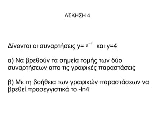 ΑΣΚΗΣΗ 4

−x

Δίνονται οι συναρτήσεις y= e

και y=4

α) Να βρεθούν τα σημεία τομής των δύο
συναρτήσεων απο τις γραφικές παραστάσεις
β) Με τη βοήθεια των γραφικών παραστάσεων να
βρεθεί προσεγγιστικά το -ln4

 