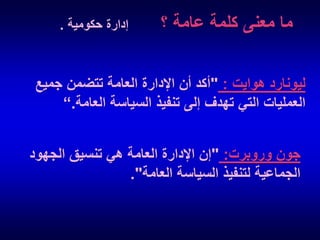 ‫ما معنى كلمة عامة ؟‬

‫إدارة حكومية .‬

‫ليونارد هوايت : "أكد أن اإلدارة العامة تتضمن جميع‬
‫العمليات التي تهدف إلى تنفيذ السياسة العامة.“‬

‫جون وروبرت: "إن اإلدارة العامة هي تنسيق الجهود‬
‫الجماعية لتنفيذ السياسة العامة".‬

 