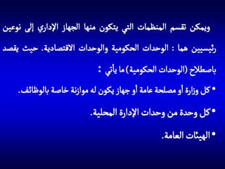 ‫ويمكن تقسم المنظمات التي يتكون منها الجهاز اإلداري إلى نوعين‬

‫رئيسيين هما : الوحدات الحكومية والوحدات االقتصادية. حيث يقصد‬
‫باصطالح (الوحدات الحكومية) ما ياتي :‬
‫• كل وزارة او مصلحة عامة او جهاز يكون له موازنة خاصة بالوظائ ف.‬

‫• كل وحدة من وحدات اإلدارة المحلية.‬
‫• الهيائت العامة.‬

 