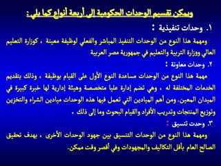 ‫ويمكن تقسيم الوحدات الحكومية إلى اربعة انواع كما يلي :‬
‫1 وحدات تنفيذية :‬
‫ومهمة هذا النوع من الوحدات التنفيذ المباشر والفعلي لوظيفة معينة ، كوزارة التعليم‬
‫العالي ووزارة التربية والتعليم في جمهورية مصر العربية.‬
‫2 وحدات معاونة :‬
‫مهمة هذا النوع من الوحدات مساعدة النوع االول على القيام بوظيفة ، وذلك بتقديم‬
‫الخدمات المختلفة له ، وهي تضم إدارة عليا متخصصة وهيئة إدارية لها خبرة كبيرة في‬
‫الميدان المعين. ومن اهم الميادين التي تعمل فيها هذه الوحدات ميادين الشراء والتخزين‬
‫وتوزيع المنتجات وتدريب االفراد والقيام البحوث وما إلى ذلك .‬
‫3 وحدت تنسيق :‬
‫ومهمة هذا النوع من الوحدات التنسيق بين جهود الوحدات االخرى ، بهدف تحقيق‬
‫الصالح العام باقل التكاليف والمجهودات وفي اقصر وقت ممكن.‬

 