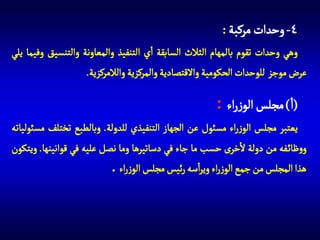 ‫4- وحدات مركبة :‬
‫وهي وحدات تقوم بالمهام الثالث السابقة اي التنفيذ والمعاونة والتنسيق وفيما يلي‬
‫عرض موجز للوحدات الحكومية واالقتصادية والمركزية والالمركزية.‬

‫(ا) مجلس الوزراء :‬
‫يعتبر مجلس الوزراء مسئول عن الجهاز التنفيذي للدولة. وبالطبع تختلف مسئولياته‬
‫ووظائ فه من دولة الخرى حسب ما جاء في دساتيرها وما نصل عليه في قوانينها. ويتكون‬
‫هذا المجلس من جمع الوزراء ويراسه رئيس مجلس الوزراء .‬

 