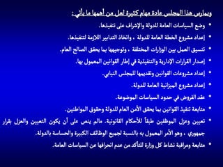 ‫ويمارس هذا المجلس عادة مهام ك ثيرة لعل من اهمها ما ياتي :‬
‫•‬
‫•‬
‫•‬
‫•‬
‫•‬
‫•‬
‫•‬
‫•‬
‫•‬
‫•‬

‫وضع السياسات العامة للدولة واإلشراف على تنفيذها.‬
‫إعداد مشروع الخطة العامة للدولة ، واتخاذ التدابير الالزمة لتنفيذها.‬
‫تنسيق العمل بين الوزارات المختلفة ، وتوجيهها بما يحقق الصالح العام.‬
‫إصدار القرارات اإلدارية والتنفيذية في إطار القوانين المعمول بها.‬
‫إعداد مشروعات القوانين وتقديمها للمجلس النيابي.‬
‫إعداد مشروع الميزانية العامة للدولة.‬
‫عقد الفروض في حدود السياسات الموضوعة.‬
‫متابعة تنفيذ القوانين بما يحقق االمن العام للدولة وحقوق المواطنين.‬
‫تعيين وعزل الموظفين طبقا لالحكام القانونية. مالم ينص على ان يكون التعيين والعزل بقرار‬
‫جمهوري ، وهو االمر المعمول به بالنسبة لجميع الوظائ ف الكبيرة والحساسة بالدولة.‬
‫متابعة ومراقبة نشاط كل وزارة للتاكد من عدم انحرافها عن السياسات العامة.‬

 
