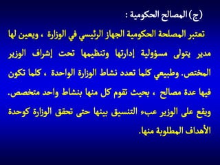 ‫(ج) المصالح الحكومية :‬
‫تعتبر المصلحة الحكومية الجهاز الرئيسي في الوزارة ، ويعين لها‬
‫مدير يتولى مسؤولية إدارتها وتنظيمها تحت إشراف الوزير‬
‫المختص. وطبيعي كلما تعدد نشاط الوزارة الواحدة ، كلما تكون‬
‫فيها عدة مصالح ، بحيث تقوم كل منها بنشاط واحد متخصص.‬
‫ويقع على الوزير عبء التنسيق بينها حتى تحقق الوزارة كوحدة‬
‫االهداف المطلوبة منها.‬

 