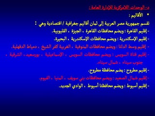 ‫د- الوحدات الالمركزية لإلدارة العامة :‬
‫• االقاليم :‬
‫تقسم جمهورية مصر العربية إلى ثمان اقاليم جغرافية / اقتصادية وهي :‬
‫ إقليم القاهرة : ويضم محافظات القاهرة ، الجيزة ، القليوبية.‬‫ إقليم اإلسكندرية : ويضم محافظات اإلسكندرية ، البحيرة.‬‫ إقليم وسط الدلتا : ويضم محافظات المنوفية ، الغربية ك فر الشيخ ، دمياط الدقهلية.‬‫ إقليم قناة السويس : ويضم محافظات السويس ، اإلسماعيلية ، بورسعيد، الشرقية ،‬‫جنوب سيناء ، شمال سيناء.‬
‫ إقليم مطروح : يضم محافظة مطروح.‬‫ إقليم شمال الصعيد : ويضم محافظات بني سويف ، المنيا ، الفيوم.‬‫ إقليم اسيوط : ويضم محافظتا اسيوط ، الوادي الجديد.‬‫- إقليم جنوب الصعيد : ويضم محافظات سوهاج ، قنا ، اسوان ، البحر االحمر.‬

 