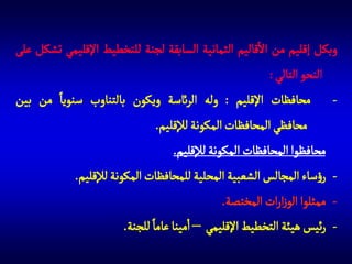 ‫وبكل إقليم من االقاليم الثمانية السابقة لجنة للتخطيط اإلقليمي تشكل على‬
‫النحو التالي :‬
‫ محافظات اإلقليم : وله الرائسة ويكون بالتناوب سنويا من بين‬‫محافظي المحافظات المكونة لإلقليم.‬
‫ محافظوا المحافظات المكونة لإلقليم.‬‫ رؤساء المجالس الشعبية المحلية للمحافظات المكونة لإلقليم.‬‫ ممثلوا الوزارات المختصة.‬‫- رئيس هيئة التخطيط اإلقليمي – امينا عاما للجنة.‬

 