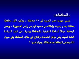 ‫المحافظات :‬
‫تقسم جهورية مصر العربية إلى 62 محافظة ، ويكون لكل محافظة‬
‫محافظ يصدر بتعيينه وإعفائه من منصبه قرار من رئيس الجمهورية ، ويعتبر‬
‫المحافظ ممثال للسلطة التنفيذية بالمحافظة ويشرف على تنفيذ السياسة‬
‫العامة للدولة وعلى مرافق الخدمات واإلنتاج في نطاق المحافظة وفي سبيل‬
‫ذلك يختص المحافظ بعدة وظائ ف ومهام اهمها :‬

 