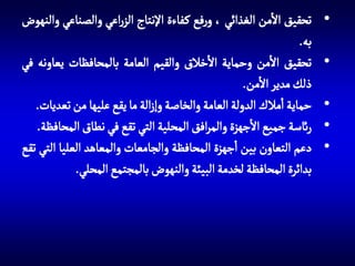 ‫•‬
‫•‬
‫•‬
‫•‬
‫•‬

‫تحقيق االمن الغذائي ، ورفع ك فاءة اإلنتاج الزراعي والصناعي والنهوض‬
‫به.‬
‫تحقيق االمن وحماية االخالق والقيم العامة بالمحافظات يعاونه في‬
‫ذلك مدير االمن.‬
‫حماية امالك الدولة العامة والخاصة وإزالة ما يقع عليها من تعديات.‬
‫رائسة جميع االجهزة والمرافق المحلية التي تقع في نطاق المحافظة.‬
‫دعم التعاون بين اجهزة المحافظة والجامعات والمعاهد العليا التي تقع‬
‫بدائرة المحافظة لخدمة البيئة والنهوض بالمجتمع المحلي.‬

 