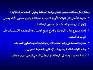 ‫ويشكل بكل محافظة مجلس تنفيذي برائسة المحافظ ويتولى االختصاصات التالية :‬
‫• متابعة االعمال التي تتوالها االجهزة التنفيذية للمحافظة وتقييم مستوى االداء وحسن‬
‫إنجاز المشروعات والخدمات على مستوى المحافظة.‬
‫• إعداد مشروع موازنة المحافظة واقتراح توزيع االعتمادات المخصصة لالستثمارات على‬
‫الوحدات المحلية.‬
‫• معاونة المحافظ في وضع الخطط اإلدارية والمالية الالزمة لشئون المحافظة.‬
‫• وضع القواعد الخاصة بمشروعات اإلسكان والتخطيط العمراني.‬
‫• دراسة وبحث ما يحيله إلى المحافظ او المجلس الشعبي المحلي من موضوعات.‬

 