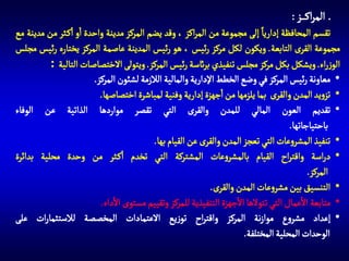 ‫المراك ز :‬
‫تقسم المحافظة إداريا إلى مجموعة من المراكز ، وقد يضم المركز مدينة واحدة او اك ثر من مدينة مع‬
‫مجموعة القرى التابعة. ويكون لكل مركز رئيس ، هو رئيس المدينة عاصمة المركز يختاره رئيس مجلس‬
‫الوزراء. ويشكل بكل مركز مجلس تنفيذي برائسة رئيس المركز. ويتولى االختصاصات التالية :‬
‫• معاونة رئيس المركز في وضع الخطط اإلدارية والمالية الالزمة لشئون المركز.‬
‫• تزويد المدن والقرى بما يلزمها من اجهزة إدارية وفنية لمباشرة اختصاصها.‬
‫• تقديم العون المالي للمدن والقرى التي تقصر مواردها الذاتية عن الوفاء‬
‫باحتياجاتها.‬
‫• تنفيذ المشروعات التي تعجز المدن والقرى عن القيام بها.‬
‫• دراسة واقتراح القيام بالمشروعات المشتركة التي تخدم اك ثر من وحدة محلية بدائرة‬
‫المركز.‬
‫• التنسيق بين مشروعات المدن والقرى.‬
‫• متابعة االعمال التي تتوالها االجهزة التنفيذية للمركز وتقييم مستوى االداء.‬
‫• إعداد مشروع موازنة المركز واقتراح توزيع االعتمادات المخصصة لالستثمارات على‬
‫الوحدات المحلية المختلفة.‬

 