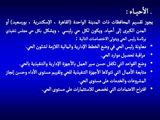‫االحي اء :‬
‫يجوز تقسيم المحافظات ذات المدينة الواحدة (القاهرة ، اإلسكندرية ، بورسعيد) او‬
‫المدن الكبرى إلى احياء. ويكون لكل حي رئيسي ، ويشكل بكل حي مجلس تنفيذي‬
‫•‬
‫•‬
‫•‬
‫•‬
‫•‬

‫برائسة رئيس الحي ويتولى االختصاصات التالية :‬

‫معاونة رئيس الحي في وضع الخطط اإلدارية والمالية الالزمة لشئون الحي.‬
‫مراقبة تحصيل موارد الحي.‬
‫وضع القواعد التي تك فل حسن سير العمل باالجهزة اإلدارية والتنفيذية بالحي.‬
‫متابعة االعمال التي تتوالها االجهزة التنفيذية للحي وتقييم مستوى االداء وحسن إنجاز‬
‫المشروعات والخدمات على مستوى الحي.‬
‫اقتراح االعتمادات التي تخصص لالستثمارات على مستوى الحي.‬

 