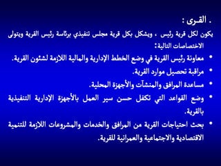 ‫الق رى :‬
‫يكون لكل قرية رئيس ، ويشكل بكل قرية مجلس تنفيذي برائسة رئيس القرية ويتولى‬
‫االختصاصات التالية:‬

‫•‬
‫•‬
‫•‬
‫•‬

‫•‬

‫معاونة رئيس القرية في وضع الخطط اإلدارية والمالية الالزمة لشئون القرية.‬
‫مراقبة تحصيل موارد القرية.‬
‫آ‬
‫مساعدة المرافق والمنشات واالجهزة المحلية.‬
‫وضع القواعد التي تك فل حسن سير العمل باالجهزة اإلدارية التنفيذية‬
‫بالقرية.‬
‫بحث احتياجات القرية من المرافق والخدمات والمشروعات الالزمة للتنمية‬
‫االقتصادية واالجتماعية والعمرانية للقرية.‬

 