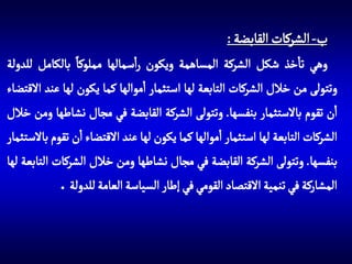 ‫ب- الشركات القابضة :‬
‫وهي تاخذ شكل الشركة المساهمة ويكون راسمالها مملوكا بالكامل للدولة‬
‫وتتولى من خالل الشركات التابعة لها استثمار اموالها كما يكون لها عند االقتضاء‬
‫ان تقوم باالستثمار بنفسها. وتتولى الشركة القابضة في مجال نشاطها ومن خالل‬
‫الشركات التابعة لها استثمار اموالها كما يكون لها عند االقتضاء ان تقوم باالستثمار‬
‫بنفسها. وتتولى الشركة القابضة في مجال نشاطها ومن خالل الشركات التابعة لها‬
‫المشاركة في تنمية االقتصاد القومي في إطار السياسة العامة للدولة .‬

 