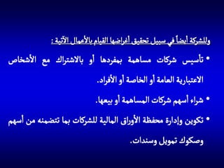 ‫آ‬
‫وللشركة ايضا في سبيل تحقيق اغراضها القيام باالعمال االتية :‬

‫• تاسيس شركات مساهمة بمفردها او باالشتراك مع االشخاص‬

‫االعتبارية العامة او الخاصة او االفراد.‬
‫• شراء اسهم شركات المساهمة او بيعها.‬
‫• تكوين وإدارة محفظة االوراق المالية للشركات بما تتضمنه من اسهم‬

‫وصكوك تمويل وسندات.‬

 