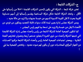 ‫ج- الشركات التابعة :‬
‫تعتبر شركة تابعة ، الشركة التي يكون إلحدى الشركات القابضة 15% من راسمالها على‬
‫االقل ، وتتخذ الشركة التابعة شكل شركة المساهمة ويقسم راسمالها إلى اسهم متساوية‬
‫القيمة بحيث ال تقل القيمة االسمية للسهم عن خمسة جنيهات وال تزيد عن مائة جنيه .‬
‫ويدير الشركة مجلس إدارة يعين لمدة ثالث سنوات قابلة للتجديد ويتكون من فردي من‬
‫االعضاء ال يقل عن خمسة وال يزيد على تسعة بما فيهم رئيس المجلس .‬
‫كما تتكون الجمعية العامة للشركة التابعة من رئيس واعضاء مجلس إدارة الشركة القابضة‬
‫التي تتبعها الشركة واعضاء من ذوي الخبرة ال يتجاوز عددهم اربعة وعضوان تختارهم اللجنة‬
‫النقابية ، ويحضر اجتماعات الجمعية العامة رئيس واعضاء الشركة التابعة مراقبوا الحسابات‬
‫من الجهاز المركزي للمحاسبات دون ان يكون لهم صوت معدود ، وتختص الجمعية بما يلي‬
‫:‬

 