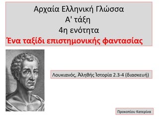 Αρχαία Ελληνική Γλώσσα
Α' τάξη
4η ενότητα
Ένα ταξίδι επιστημονικής φαντασίας

Λουκιανός, Ἀληθής Ἱστορία 2.3-4 (διασκευή)

Προκοπίου Κατερίνα

 
