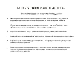 Опыт использования инструментов поддержки
•

Министерство сельского хозяйства и продовольствия Пермского края – поддержка и
субсидирование части затрат на уплату процентов по инвестиционным кредитам.

•

Министерство промышленности, предпринимательства и торговли Пермского края субсидирование затрат на повышение квалификации сотрудников.

•

Пермский гарантийный фонд – предоставление гарантий для кредитования бизнеса.

•

Пермский центр развития дизайна – изготовление 3-d моделей для проведения презентаций.

•

Пермский центр развития предпринимательства – информационная и консультационная
поддержка бизнес-проектов.

•

Пермская торгово-промышленная палата – участие в междугородных и международных
экономических миссиях, повышение квалификации сотрудников, информационная
поддержка бизнес-проектов.

 