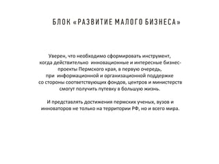 Уверен, что необходимо сформировать инструмент,
когда действительно инновационные и интересные бизнеспроекты Пермского края, в первую очередь,
при информационной и организационной поддержке
со стороны соответствующих фондов, центров и министерств
смогут получить путевку в большую жизнь.
И представлять достижения пермских ученых, вузов и
инноваторов не только на территории РФ, но и всего мира.

 