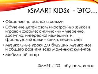 «SMART KIDS» - ЭТО…
• Общение на равных с детьми
• Обучение детей азам иностранных языков в
игровой форме: английский – уверенно,
доступно, интересно! немецкий и
французский языки – стихи, песни, счет
• Музыкальные уроки для будущих музыкантов
и общего развития всех маленьких клиентов
• Мобильный театр
SMART KIIDS - обучаем, играя

 