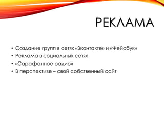 РЕКЛАМА
• Создание групп в сетях «Вконтакте» и «Фейсбук»
• Реклама в социальных сетях
• «Сарафанное радио»
• В перспективе – свой собственный сайт

 
