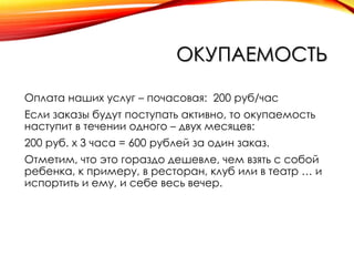 ОКУПАЕМОСТЬ
Оплата наших услуг – почасовая: 200 руб/час
Если заказы будут поступать активно, то окупаемость
наступит в течении одного – двух месяцев:
200 руб. х 3 часа = 600 рублей за один заказ.
Отметим, что это гораздо дешевле, чем взять с собой
ребенка, к примеру, в ресторан, клуб или в театр … и
испортить и ему, и себе весь вечер.

 