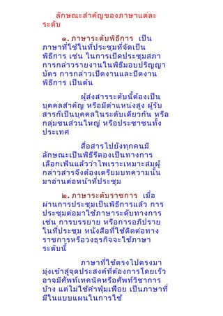ลัก ษณะสำา คัญ ของภาษาแต่ล ะ
ระดับ
๑. ภาษาระดับ พิธ ีก าร เป็น
ภาษาที่ใ ช้ใ นที่ป ระชุม ที่จ ด เป็น
ั
พิธ ีก าร เช่น ในการเปิด ประชุม สภา
การกล่า วรายงานในพิธ ีม อบปริญ ญา
บัต ร การกล่า วเปิด งานและปิด งาน
พิธ ีก าร เป็น ต้น
ผูส ่ง สารระดับ นี้ต ้อ งเป็น
้
บุค คลสำา คัญ หรือ มีต ำา แหน่ง สูง ผูร ับ
้
สารก็เ ป็น บุค คลในระดับ เดีย วกัน หรือ
กลุม ชนส่ว นใหญ่ หรือ ประชาชนทั้ง
่
ประเทศ
สื่อ สารไปยัง ทุก คนมี
ลัก ษณะเป็น พิธ ีร ต องเป็น ทางการ
ี
เลือ กเฟ้น แล้ว ว่า ไพเราะเหมาะสมผู้
กล่า วสารจึง ต้อ งเตรีย มบทความนั้น
มาอ่า นต่อ หน้า ที่ป ระชุม
๒. ภาษาระดับ ราชการ เมื่อ
ผ่า นการประชุม เป็น พิธ ก ารแล้ว การ
ี
ประชุม ต่อ มาใช้ภ าษาระดับ ทางการ
เช่น การบรรยาย หรือ การอภิป ราย
ในทีป ระชุม หนัง สือ ทีใ ช้ต ิด ต่อ ทาง
่
่
ราชการหรือ วงธุร กิจ จะใช้ภ าษา
ระดับ นี้
ภาษาที่ใ ช้ต รงไปตรงมา
มุ่ง เข้า สู่จ ด ประสงค์ท ต ้อ งการโดยเร็ว
ุ
ี่
อาจมีศ ัพ ท์เ ทคนิค หรือ ศัพ ท์ว ิช าการ
บ้า ง แต่ไ ม่ใ ช้ค ำา ฟุ่ม เฟือ ย เป็น ภาษาที่
มีใ นแบบแผนในการใช้

 