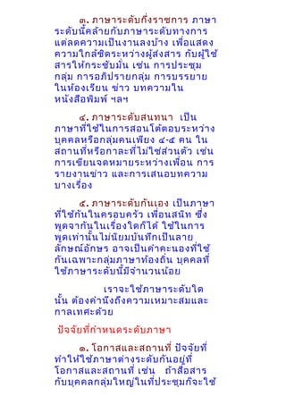๓. ภาษาระดับ กึง ราชการ ภาษา
่
ระดับ นีค ล้า ยกับ ภาษาระดับ ทางการ
้
แต่ล ดความเป็น งานลงบ้า ง เพื่อ แสดง
ความใกล้ช ิด ระหว่า งผูส ่ง สาร กับ ผูใ ช้
้
้
สารให้ก ระชับ มั่น เช่น การประชุม
กลุม การอภิป รายกลุ่ม การบรรยาย
่
ในห้อ งเรีย น ข่า ว บทความใน
หนัง สือ พิม พ์ ฯลฯ
๔. ภาษาระดับ สนทนา เป็น
ภาษาที่ใ ช้ใ นการสอนโต้ต อบระหว่า ง
บุค คลหรือ กลุ่ม คนเพีย ง ๔-๕ คน ใน
สถานที่ห รือ กาละที่ไ ม่ใ ช่ส ่ว นตัว เช่น
การเขีย นจดหมายระหว่า งเพื่อ น การ
รายงานข่า ว และการเสนอบทความ
บางเรื่อ ง
๕. ภาษาระดับ กัน เอง เป็น ภาษา
ที่ใ ช้ก ัน ในครอบครัว เพื่อ นสนิท ซึ่ง
พูด จากัน ในเรื่อ งใดก็ไ ด้ ใช้ใ นการ
พูด เท่า นั้น ไม่น ิย มบัน ทึก เป็น ลาย
ลัก ษณ์อ ัก ษร อาจเป็น คำา คะนองทีใ ช้
่
กัน เฉพาะกลุ่ม ภาษาท้อ งถิ่น บุค คลที่
ใช้ภ าษาระดับ นี้ม ีจ ำา นวนน้อ ย
เราจะใช้ภ าษาระดับ ใด
นั้น ต้อ งคำา นึง ถึง ความเหมาะสมและ
กาลเทศะด้ว ย
ปัจ จัย ที่ก ำา หนดระดับ ภาษา
๑. โอกาสและสถานที่ ปัจ จัย ที่
ทำา ให้ใ ช้ภ าษาต่า งระดับ กัน อยู่ท ี่
โอกาสและสถานที่ เช่น ถ้า สื่อ สาร
กับ บุค คลกลุ่ม ใหญ่ใ นที่ป ระชุม ก็จ ะใช้

 