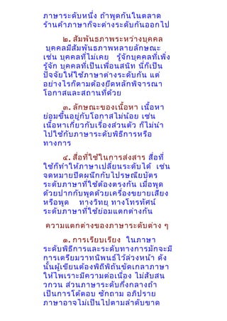 ภาษาระดับ หนึ่ง ถ้า พูด กัน ในตลาด
ร้า นค้า ภาษาก็จ ะต่า งระดับ กัน ออกไป
๒. สัม พัน ธภาพระหว่า งบุค คล
บุค คลมีส ัม พัน ธภาพหลายลัก ษณะ
เช่น บุค คลทีไ ม่เ คย รู้จ ก บุค คลทีเ พิ่ง
่
ั
่
รู้จ ัก บุค คลที่เ ป็น เพือ นสนิท นี่ก ็เ ป็น
่
ปัจ จัย ให้ใ ช้ภ าษาต่า งระดับ กัน แต่
อย่า งไรก็ต ามต้อ งยึด หลัก พิจ ารณา
โอกาสและสถานทีด ้ว ย
่
๓. ลัก ษณะของเนื้อ หา เนื้อ หา
ย่อ มขึ้น อยูก ับ โอกาสไม่น ้อ ย เช่น
่
เนื้อ หาเกี่ย วกับ เรื่อ งส่ว นตัว ก็ไ ม่น ำา
ไปใช้ก ับ ภาษาระดับ พิธ ีก ารหรือ
ทางการ
๔. สือ ทีใ ช้ใ นการส่ง สาร สือ ที่
่ ่
่
ใช้ก ็ท ำา ให้ภ าษาเปลีย นระดับ ได้ เช่น
่
จดหมายปิด ผนึก กับ ไปรษณีย บัต ร
ระดับ ภาษาที่ใ ช้ต ้อ งตรงกัน เมื่อ พูด
ด้ว ยปากกับ พูด ด้ว ยเครื่อ งขยายเสีย ง
หรือ พูด ทางวิท ยุ ทางโทรทัศ น์
ระดับ ภาษาที่ใ ช้ย ่อ มแตกต่า งกัน
ความแตกต่า งของภาษาระดับ ต่า ง ๆ
๑. การเรีย บเรีย ง ในภาษา
ระดับ พิธ ีก ารและระดับ ทางการมัก จะมี
การเตรีย มวาทนิพ นธ์ไ ว้ล ว งหน้า ดัง
่
นั้น ผู้เ ขีย นต้อ งพิถ ีพ ิถ ัน ขัด เกลาภาษา
ให้ไ พเราะมีค วามต่อ เนือ ง ไม่ส ับ สน
่
วกวน ส่ว นภาษาระดับ กึง กลางถ้า
่
เป็น การโต้ต อบ ซัก ถาม อภิป ราย
ภาษาอาจไม่เ ป็น ไปตามลำา ดับ ขาด

 