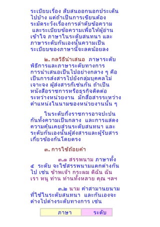 ระเบีย บเรื่อ ง สับ สนออกนอกประเด็น
ไปบ้า ง แต่ถ า เป็น การเขีย นต้อ ง
้
ระมัด ระวัง เรือ งการลำา ดับ ข้อ ความ
่
และระเบีย บข้อ ความเพือ ให้ผ ู้อ ่า น
่
เข้า ใจ ภาษาในระดับ สนทนา และ
ภาษาระดับ กัน เองนั้น ความเป็น
ระเบีย บของภาษานี้จ ะลดน้อ ยลง
๒. กลวิธ ีน ำา เสนอ ภาษาระดับ
พิธ ีก ารและภาษาระดับ ทางการ
การนำา เสนอเป็น ไปอย่า งกลาง ๆ คือ
เป็น การส่ง สารไปยัง กลุ่ม บุค คลไม่
เจาะจง ผูส ่ง สารก็เ ช่น กัน ถ้า เป็น
้
หนัง สือ ราชการหรือ ธุร กิจ ติด ต่อ
ระหว่า งหน่ว ยงาน มัก สื่อ สารระหว่า ง
ตำา แหน่ง ในนามของหน่ว ยงานนั้น ๆ
ในระดับ กึ่ง ราชการอาจปะปน
กัน ทั้ง ความเป็น กลาง และการแสดง
ความคุ้น เคยส่ว นระดับ สนทนา และ
ระดับ กัน เองนั้น ผูส ่ง สารและผูร ับ สาร
้
้
เกี่ย วข้อ งกัน โดยตรง
๓. การใช้ถ ้อ ยคำา
๓.๑ สรรพนาม ภาษาทั้ง
๕ ระดับ จะใช้ส รรพนามแตกต่า งกัน
ไป เช่น ข้า พเจ้า กระผม ดิฉ ัน ฉัน
เรา หนู ท่า น ท่า นทัง หลาย คุณ ฯลฯ
้
๓.๒ นาม คำา สามานยนาม
ที่ใ ช้ใ นระดับ สนทนา และกัน เองจะ
ต่า งไปต่า งระดับ ทางการ เช่น
ภาษา

ระดับ

 