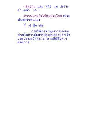 - สัน ธาน และ หรือ แต่ เพราะ
ถ้า ...แล้ว ฯลฯ
-สรรพนามใช้เ ชื่อ มประโยค (ประ
พัน ธสรรพนาม)
ที่ ผู้ ซึ่ง อัน
การใช้ภ าษาพูด ทุก ระดับ จะ
ช่ว ยในการสื่อ สารประสบความสำา เร็จ
และบรรลุเ ป้า หมาย ตามที่ผ ส ื่อ สาร
ู้
ต้อ งการ

 