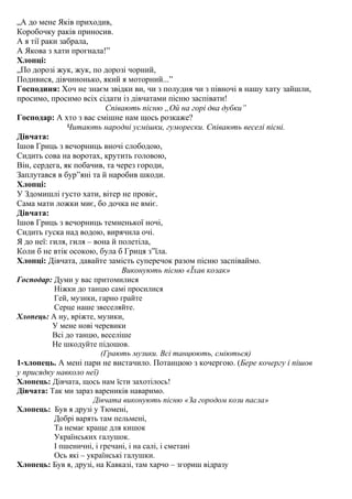 „А до мене Яків приходив,
Коробочку раків приносив.
А я тії раки забрала,
А Якова з хати прогнала!”
Хлопці:
„По дорозі жук, жук, по дорозі чорний,
Подивися, дівчинонько, який я моторний...”
Господиня: Хоч не знаєм звідки ви, чи з полудня чи з півночі в нашу хату зайшли,
просимо, просимо всіх сідати із дівчатами пісню заспівати!
Співають пісню „Ой на горі два дубки”
Господар: А хто з вас смішне нам щось розкаже?
Читають народні усмішки, гуморески. Співають веселі пісні.
Дівчата:
Ішов Гриць з вечорниць вночі слободою,
Сидить сова на воротах, крутить головою,
Він, сердега, як побачив, та через городи,
Заплутався в бур”яні та й наробив шкоди.
Хлопці:
У Здомишлі густо хати, вітер не провіє,
Сама мати ложки миє, бо дочка не вміє.
Дівчата:
Ішов Гриць з вечорниць темненької ночі,
Сидить гуска над водою, вирячила очі.
Я до неї: гиля, гиля – вона й полетіла,
Коли б не втік осокою, була б Гриця з”їла.
Хлопці: Дівчата, давайте замість суперечок разом пісню заспіваймо.
Виконують пісню «Їхав козак»
Господар: Думи у вас притомилися
Ніжки до танцю самі просилися
Гей, музики, гарно грайте
Серце наше звеселяйте.
Хлопець: А ну, вріжте, музики,
У мене нові черевики
Всі до танцю, веселіше
Не шкодуйте підошов.
(Грають музики. Всі танцюють, сміються)
1-хлопець. А мені пари не вистачило. Потанцюю з кочергою. (Бере кочергу і пішов
у присядку навколо неї)
Хлопець: Дівчата, щось нам їсти захотілось!
Дівчата: Так ми зараз вареників наваримо.
Дівчата виконують пісню «За городом кози пасла»
Хлопець: Був я друзі у Тюмені,
Добрі варять там пельмені,
Та немає краще для кишок
Українських галушок.
І пшеничні, і гречані, і на салі, і сметані
Ось які – українські галушки.
Хлопець: Був я, друзі, на Кавказі, там харчо – згориш відразу

 