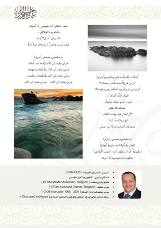 ‫�أ�س�ألك باهلل يا �ساجني وحاب�سي و�آ�سري!‬
‫ً‬
‫�أتراين هزيال �ضعيف ًا قيد رحمتك؟!‬
‫�أم تراين غريب ًا وحيد ًا هائم ًا رهن مقودك؟!‬
‫ِ‬
‫اليوم جئتُك مبايع ًا ...‬
‫ُ‬
‫نعم.. اليوم جئتك مبايع ًا...‬
‫ُ‬
‫فعدلك كله ظلم‬
‫لأن العدل فيك ومنك مفتقد‬
‫ُ‬
‫اليوم جئتك مبايع ًا...‬
‫ُ‬
‫ف�سياطك �أ�ضحت جزءا من حياتي‬
‫ً‬
‫ ‬
‫يا �ساجني وحاب�سي و�آ�سري!‬
‫العدل يف دُنيانا بات غريب ًا متواري ًا‬
‫ُ‬
‫ولكن يف �أُخْ رانا �ستكون �أنت (الغريب املُتواري)‬
‫�ستكون �أنت حبي�سي و�أنا �آ�سرك‬

‫نعم.. �ستكون �أنت حبي�سي و�أنا �آ�سرك‬
‫ف�أمام رب اخلالئق...‬
‫العدل كل العدل ال ُيفتقد‬
‫ُ‬
‫ُ ُ‬
‫وكيف ُيفتقد والعدل ا�سمه والرحمة ذاته‬
‫ ‬
‫يا �ساجني وحاب�سي و�آ�سري!‬
‫حزين عليك �إىل الأبد يف عدلك املُفتقد‬
‫ُ‬
‫حزين عليك �إىل الأبد يف غبنك ومنهجك ‬
‫ُ‬
‫حزين عليك �إىل الأبد يف ظلمك ومطمعك‬
‫حزين عليك �إىل الأبد ...حزين عليك �إىل الأبد‬

‫	 •الرئي�س التنفيذي ملجموعة ( ‪) CMI-CEO‬‬

‫	‬
‫	‬
‫	‬
‫	‬
‫	‬

‫•م�ست�شار رئي�سي ـ التطوير والتميز امل�ؤ�س�سي‬
‫• مقيم رئي�سي معتمد ( ‪) EFQM Master Assessor , Belgium‬‬
‫•مدرب معتمد ( ‪) EFQM Licensed Trainer, Belgium‬‬
‫•مدرب معتمد فى �إدارة املعرفة ( ‪) CKM Instructor KMI, USA‬‬
‫•حمكم جتاري دويل مبركز �أبوظبي للتوفيق والتحكيم التجاري ( ‪) Chartered Arbitrator‬‬

 