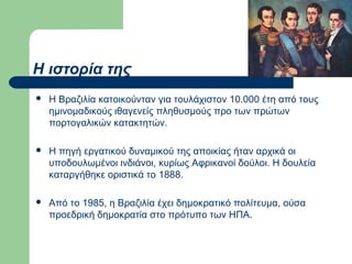 Η ιστορία της


Η Βραζιλία κατοικούνταν για τουλάχιστον 10.000 έτη από τους
ημινομαδικούς ιθαγενείς πληθυσμούς προ των πρώτων
πορτογαλικών κατακτητών.



Η πηγή εργατικού δυναμικού της αποικίας ήταν αρχικά οι
υποδουλωμένοι ινδιάνοι, κυρίως Αφρικανοί δούλοι. Η δουλεία
καταργήθηκε οριστικά το 1888.



Από το 1985, η Βραζιλία έχει δημοκρατικό πολίτευμα, ούσα
προεδρική δημοκρατία στο πρότυπο των ΗΠΑ.

 