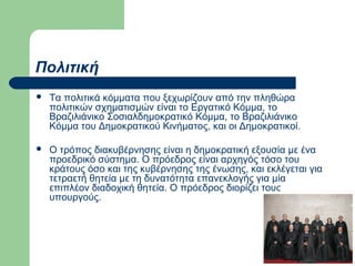 Πολιτική


Τα πολιτικά κόμματα που ξεχωρίζουν από την πληθώρα
πολιτικών σχηματισμών είναι το Εργατικό Κόμμα, το
Βραζιλιάνικο Σοσιαλδημοκρατικό Κόμμα, το Βραζιλιάνικο
Κόμμα του Δημοκρατικού Κινήματος, και οι Δημοκρατικοί.



Ο τρόπος διακυβέρνησης είναι η δημοκρατική εξουσία με ένα
προεδρικό σύστημα. Ο πρόεδρος είναι αρχηγός τόσο του
κράτους όσο και της κυβέρνησης της ένωσης, και εκλέγεται για
τετραετή θητεία με τη δυνατότητα επανεκλογής για μία
επιπλέον διαδοχική θητεία. Ο πρόεδρος διορίζει τους
υπουργούς.

 