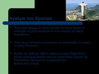 Άγαλμα του Χριστού


Είναι ψηλό άγαλμα το οποίο εικονίζει τον Ιησού Χριστό με
απλωμένα τα χέρια και βρίσκεται στην κορυφή του λόφου
Κορκοβάντο.



Στέκεται με απλωμένα τα χέρια σαν να καλωσορίζει τον κόσμο,
σε ύψος 710 μέτρων.



Μεταξύ του 1850 και 1860 ο καθολικός ιερέας Μαρία Μπος
ζήτησε οικονομική βοήθεια από την πριγκίπισσα Ιζαμπέλ της
Πορτογαλίας προκειμένου να ανεγείρει ένα
θρησκευτικό μνημείο.

 