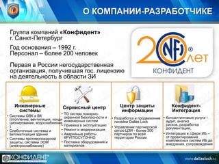 О КОМПАНИИ-РАЗРАБОТЧИКЕ
Группа компаний «Конфидент»
г. Санкт-Петербург
Год основания – 1992 г.
Персонал – более 200 человек
Первая в России негосударственная
организация, получившая гос. лицензию
на деятельность в области ЗИ

Инженерные
системы

•
• Системы ОВК и ВК
(отопление, вентиляция, конди
ционирование, водоснабжение
•
)
•
• Слаботочные системы и
•
автоматизация зданий
• Системы противопожарной
•
защиты, системы ЭОМ
(электроснабжение)

Сервисный центр
ТО систем пожарноохранной безопасности и
инженерных систем
Приемка в эксплуатацию
Ремонт и модернизация
Аварийные работы
КРУГЛОСУТОЧНО
Поставка оборудования и
материалов

Центр защиты
информации

КонфидентИнтеграция

• Разработка и продвижение • Консалтинговые услуги аудит, анализ
линейки Dallas Lock
рисков, разработка
• Управление партнерской
документации,
сетью ЦЗИ - более 300
• Интеграция в сфере ИБ –
партнеров по всей
от проектирования
территории России
комплексных систем ИБ до
внедрения, сопровождения

 