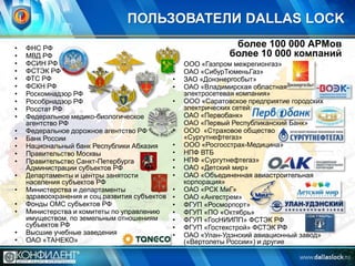 ПОЛЬЗОВАТЕЛИ DALLAS LOCK
•
•
•
•
•
•
•
•
•
•
•
•
•
•
•
•
•

•
•
•
•

ФНС РФ
МВД РФ
ФСИН РФ
ФСТЭК РФ
ФТС РФ
ФСКН РФ
Роскомнадзор РФ
Рособрнадзор РФ
Росстат РФ
Федеральное медико-биологическое
агентство РФ
Федеральное дорожное агентство РФ
Банк России
Национальный банк Республики Абхазия
Правительство Москвы
Правительство Санкт-Петербурга
Администрации субъектов РФ
Департаменты и центры занятости
населения субъектов РФ
Министерства и департаменты
здравоохранения и соц.развития субъектов
Фонды ОМС субъектов РФ
Министерства и комитеты по управлению
имуществом, по земельным отношениям
субъектов РФ
Высшие учебные заведения
ОАО «ТАНЕКО»

более 100 000 АРМов
более 10 000 компаний
•
•
•
•
•
•
•
•

•
•
•
•
•
•
•
•
•
•
•
•

ООО «Газпром межрегионгаз»
ОАО «СибурТюменьГаз»
ЗАО «Донэнергосбыт»
ОАО «Владимирская областная
электросетевая компания»
ООО «Саратовское предприятие городских
электрических сетей»
ОАО «Первобанк»
ОАО «Первый Республиканский Банк»
ООО «Страховое общество
«Сургутнефтегаз»
ООО «Росгосстрах-Медицина»
НПФ ВТБ
НПФ «Сургутнефтегаз»
ОАО «Детский мир»
ОАО «Объединенная авиастроительная
корпорация»
ОАО «РСК МиГ»
ОАО «Ангестрем»
ФГУП «Росморпорт»
ФГУП «ПО «Октябрь»
ФГУП «ГосНИИПП» ФСТЭК РФ
ФГУП «Гостехстрой» ФСТЭК РФ
ОАО «Улан-Удэнский авиационный завод»
(«Вертолеты России») и другие

 