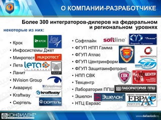 О КОМПАНИИ-РАЗРАБОТЧИКЕ
Более 300 интеграторов-дилеров на федеральном
и региональном уровнях
некоторые из них:
• Крок
• Инфосистемы Джет
• Микротест
• Лета
• Ланит
• NVision Group

• Софтлайн
• ФГУП НПП Гамма

• ФГУП Атлас
• ФГУП Центринформ
• ФГУП Защитаинфотранс
• НПП СВК

• Техцентр

• Аквариус

• Лаборатория ППШ

• Kraftway

• Эшелон

• Сюртель

• НТЦ Евраас

 
