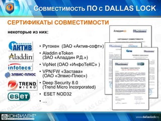 СОВМЕСТИМОСТЬ ПО С DALLAS LOCK
СЕРТИФИКАТЫ СОВМЕСТИМОСТИ
некоторые из них:
• Рутокен (ЗАО «Актив-софт»)
• Aladdin eToken
(ЗАО «Аладдин Р.Д.»)
• VipNet (ОАО «ИнфоТеКС» )

• VPN/FW «Застава»
(ОАО «Элвис-Плюс»)
• Deep Security 8.0
(Trend Micro Incorporated)
• ESET NOD32

•…

 