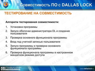 СОВМЕСТИМОСТЬ ПО С DALLAS LOCK
ТЕСТИРОВАНИЕ НА СОВМЕСТИМОСТЬ
Алгоритм тестирования совместимости:

1. Установка программы
2. Запуск оболочки администратора DL и создание
пользователя
3. Проверка основного функционала программы
4. Вход под учетной записью пользователя
5. Запуск программы и проверка основного
функционала программы
6. Проверка функционала программы в настроенном
мандатном режиме доступа

 